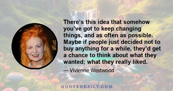 There’s this idea that somehow you’ve got to keep changing things, and as often as possible. Maybe if people just decided not to buy anything for a while, they’d get a chance to think about what they wanted; what they