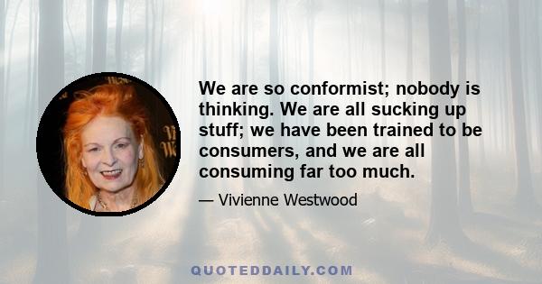 We are so conformist; nobody is thinking. We are all sucking up stuff; we have been trained to be consumers, and we are all consuming far too much.