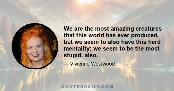 We are the most amazing creatures that this world has ever produced, but we seem to also have this herd mentality; we seem to be the most stupid, also.