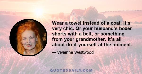 Wear a towel instead of a coat, it’s very chic. Or your husband’s boxer shorts with a belt, or something from your grandmother. It’s all about do-it-yourself at the moment.