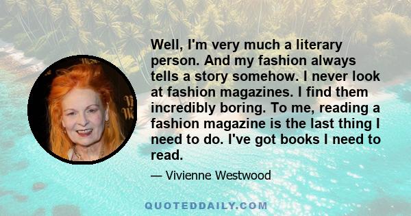 Well, I'm very much a literary person. And my fashion always tells a story somehow. I never look at fashion magazines. I find them incredibly boring. To me, reading a fashion magazine is the last thing I need to do.