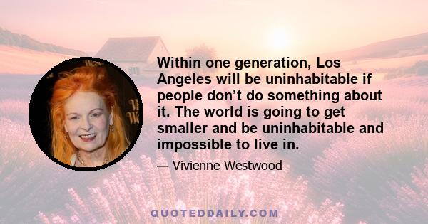 Within one generation, Los Angeles will be uninhabitable if people don’t do something about it. The world is going to get smaller and be uninhabitable and impossible to live in.