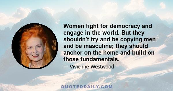 Women fight for democracy and engage in the world. But they shouldn't try and be copying men and be masculine; they should anchor on the home and build on those fundamentals.