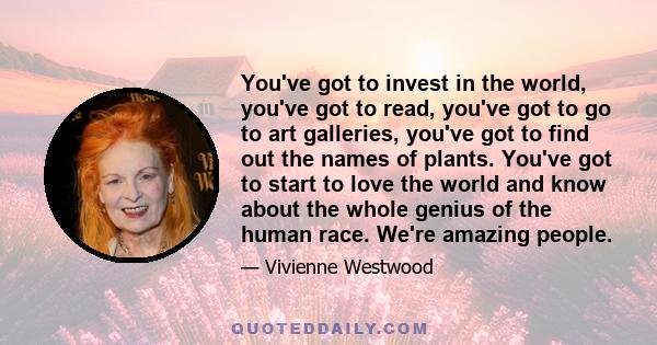 You've got to invest in the world, you've got to read, you've got to go to art galleries, you've got to find out the names of plants. You've got to start to love the world and know about the whole genius of the human