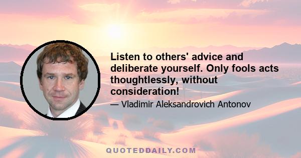 Listen to others' advice and deliberate yourself. Only fools acts thoughtlessly, without consideration!