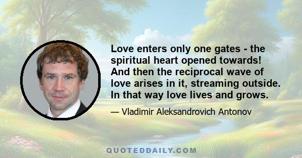 Love enters only one gates - the spiritual heart opened towards! And then the reciprocal wave of love arises in it, streaming outside. In that way love lives and grows.