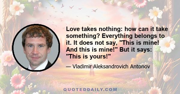 Love takes nothing: how can it take something? Everything belongs to it. It does not say, This is mine! And this is mine! But it says: This is yours!