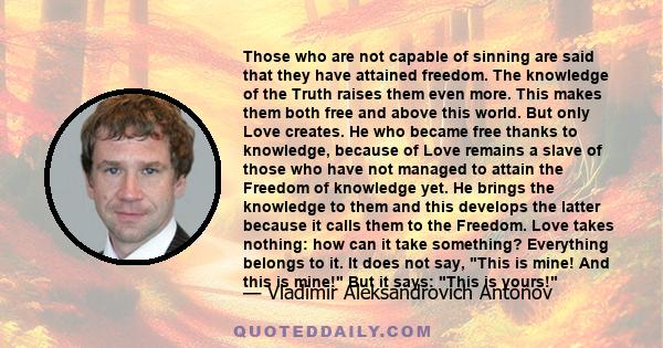 Those who are not capable of sinning are said that they have attained freedom. The knowledge of the Truth raises them even more. This makes them both free and above this world. But only Love creates. He who became free