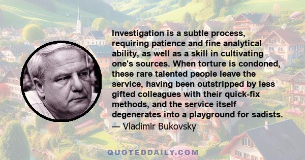 Investigation is a subtle process, requiring patience and fine analytical ability, as well as a skill in cultivating one's sources. When torture is condoned, these rare talented people leave the service, having been