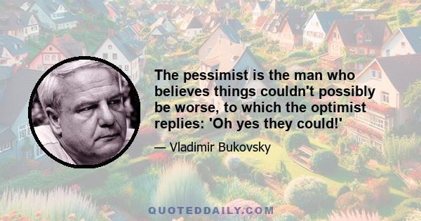 The pessimist is the man who believes things couldn't possibly be worse, to which the optimist replies: 'Oh yes they could!'