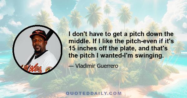 I don't have to get a pitch down the middle. If I like the pitch-even if it's 15 inches off the plate, and that's the pitch I wanted-I'm swinging.