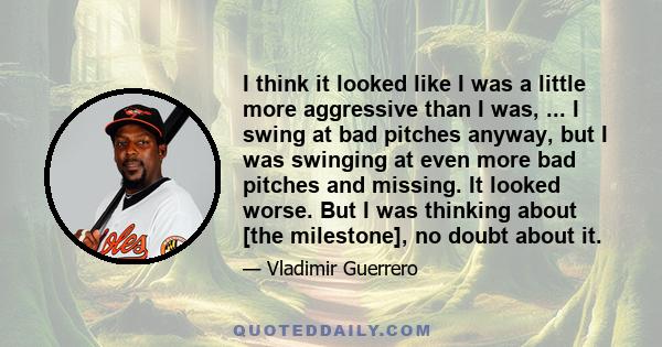 I think it looked like I was a little more aggressive than I was, ... I swing at bad pitches anyway, but I was swinging at even more bad pitches and missing. It looked worse. But I was thinking about [the milestone], no 