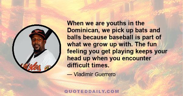 When we are youths in the Dominican, we pick up bats and balls because baseball is part of what we grow up with. The fun feeling you get playing keeps your head up when you encounter difficult times.