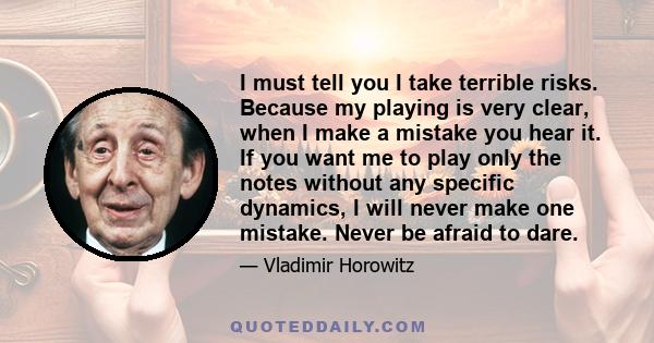 I must tell you I take terrible risks. Because my playing is very clear, when I make a mistake you hear it. If you want me to play only the notes without any specific dynamics, I will never make one mistake. Never be