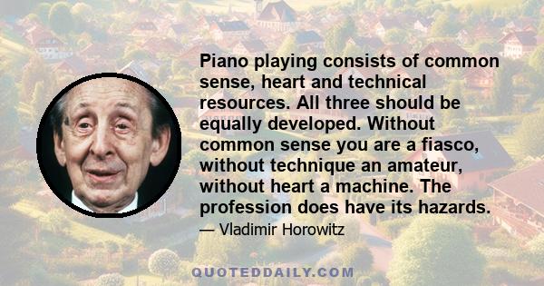 Piano playing consists of common sense, heart and technical resources. All three should be equally developed. Without common sense you are a fiasco, without technique an amateur, without heart a machine. The profession