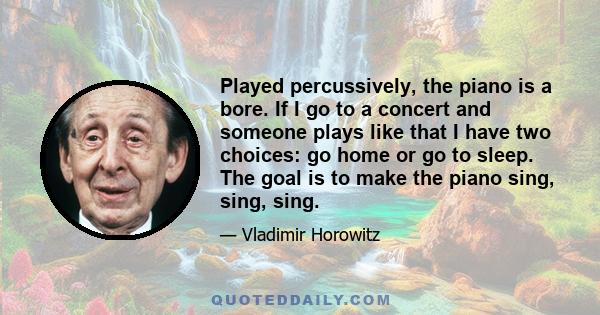 Played percussively, the piano is a bore. If I go to a concert and someone plays like that I have two choices: go home or go to sleep. The goal is to make the piano sing, sing, sing.