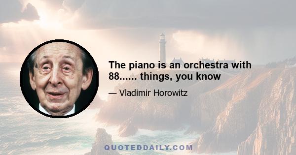 The piano is an orchestra with 88...... things, you know