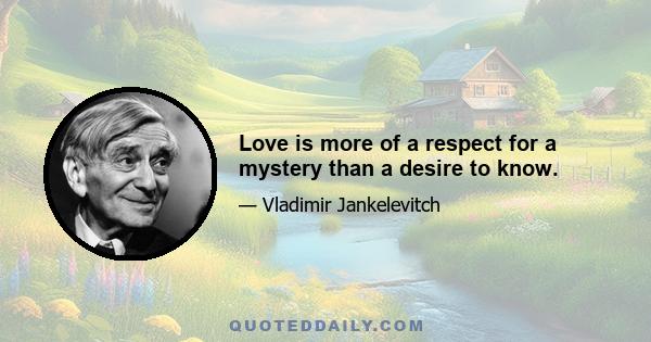 Love is more of a respect for a mystery than a desire to know.