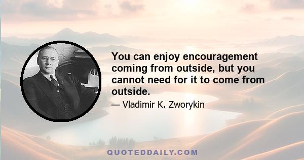 You can enjoy encouragement coming from outside, but you cannot need for it to come from outside.