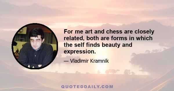 For me art and chess are closely related, both are forms in which the self finds beauty and expression.