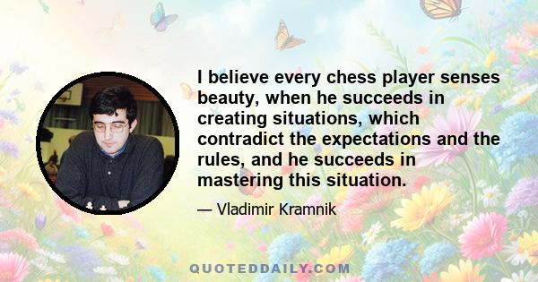 I believe every chess player senses beauty, when he succeeds in creating situations, which contradict the expectations and the rules, and he succeeds in mastering this situation.