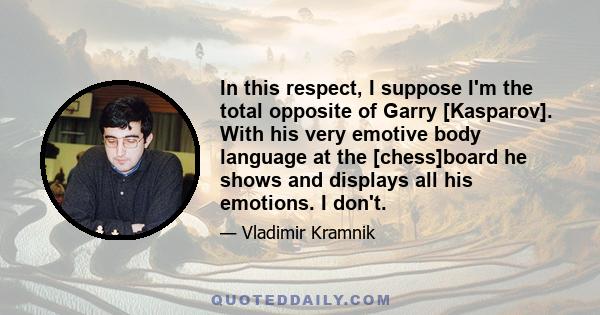 In this respect, I suppose I'm the total opposite of Garry [Kasparov]. With his very emotive body language at the [chess]board he shows and displays all his emotions. I don't.