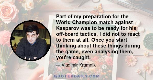 Part of my preparation for the World Champion match against Kasparov was to be ready for his off-board tactics. I did not to react to them at all. Once you start thinking about these things during the game, even