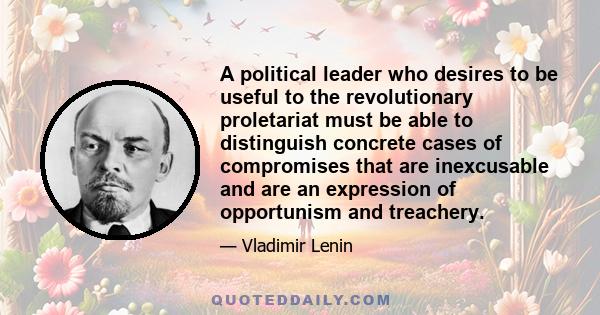 A political leader who desires to be useful to the revolutionary proletariat must be able to distinguish concrete cases of compromises that are inexcusable and are an expression of opportunism and treachery.