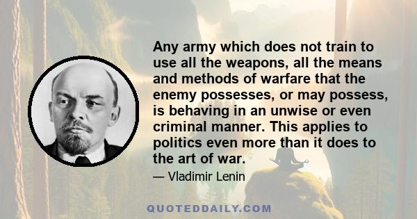 Any army which does not train to use all the weapons, all the means and methods of warfare that the enemy possesses, or may possess, is behaving in an unwise or even criminal manner. This applies to politics even more