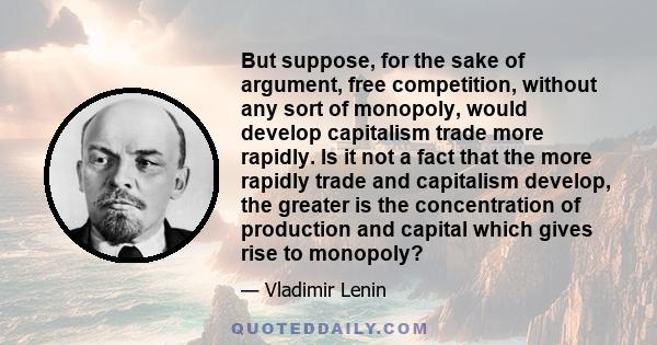 But suppose, for the sake of argument, free competition, without any sort of monopoly, would develop capitalism trade more rapidly. Is it not a fact that the more rapidly trade and capitalism develop, the greater is the 