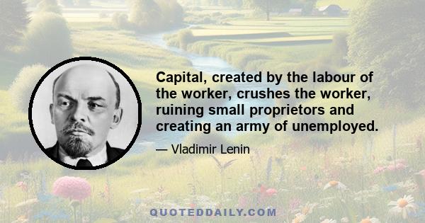 Capital, created by the labour of the worker, crushes the worker, ruining small proprietors and creating an army of unemployed.