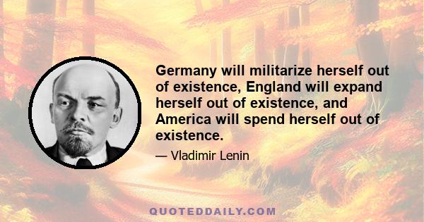 Germany will militarize herself out of existence, England will expand herself out of existence, and America will spend herself out of existence.