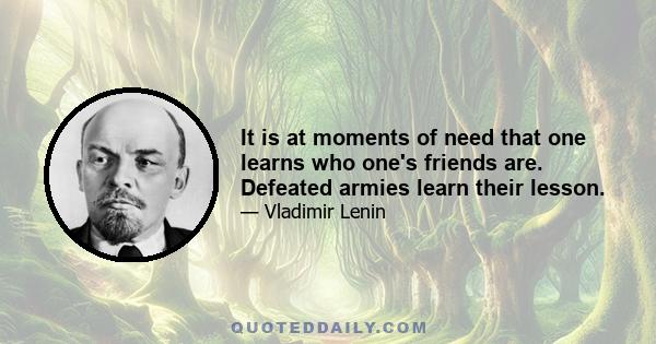 It is at moments of need that one learns who one's friends are. Defeated armies learn their lesson.