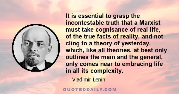 It is essential to grasp the incontestable truth that a Marxist must take cognisance of real life, of the true facts of reality, and not cling to a theory of yesterday, which, like all theories, at best only outlines