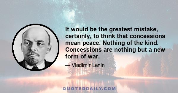 It would be the greatest mistake, certainly, to think that concessions mean peace. Nothing of the kind. Concessions are nothing but a new form of war.