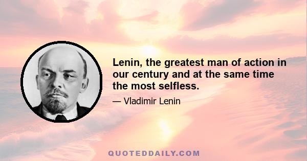 Lenin, the greatest man of action in our century and at the same time the most selfless.