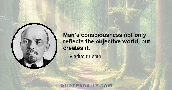 Man’s consciousness not only reflects the objective world, but creates it.