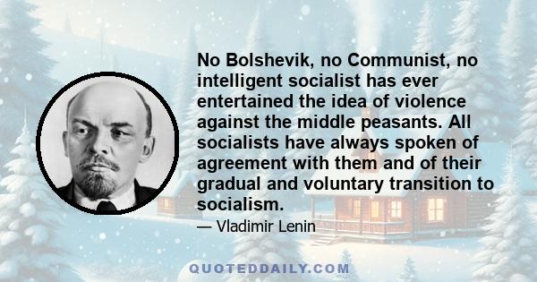 No Bolshevik, no Communist, no intelligent socialist has ever entertained the idea of violence against the middle peasants. All socialists have always spoken of agreement with them and of their gradual and voluntary