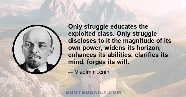 Only struggle educates the exploited class. Only struggle discloses to it the magnitude of its own power, widens its horizon, enhances its abilities, clarifies its mind, forges its will.