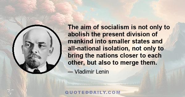 The aim of socialism is not only to abolish the present division of mankind into smaller states and all-national isolation, not only to bring the nations closer to each other, but also to merge them.