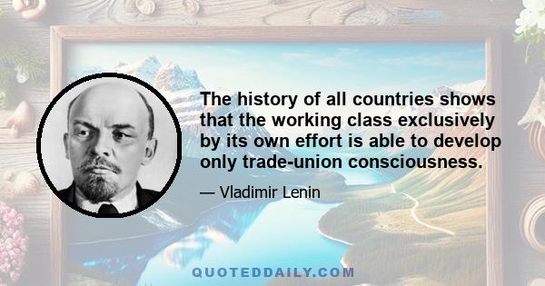 The history of all countries shows that the working class exclusively by its own effort is able to develop only trade-union consciousness.