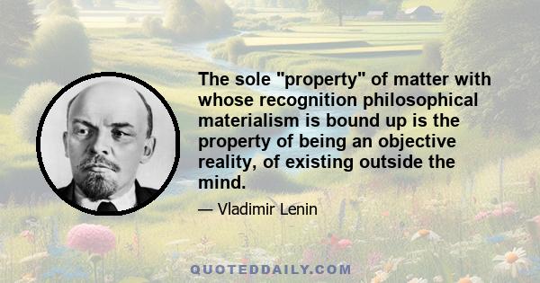 The sole property of matter with whose recognition philosophical materialism is bound up is the property of being an objective reality, of existing outside the mind.