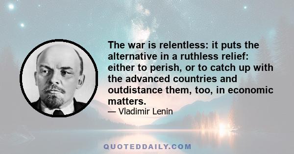 The war is relentless: it puts the alternative in a ruthless relief: either to perish, or to catch up with the advanced countries and outdistance them, too, in economic matters.