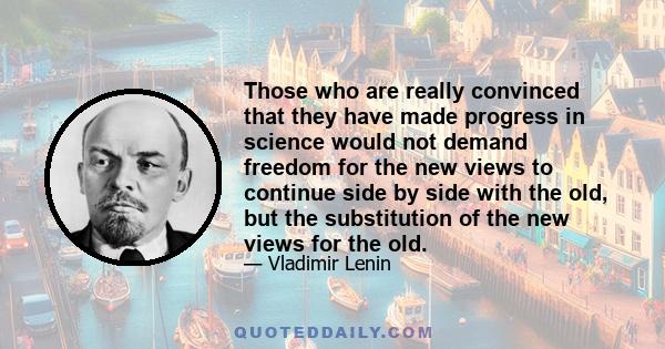 Those who are really convinced that they have made progress in science would not demand freedom for the new views to continue side by side with the old, but the substitution of the new views for the old.