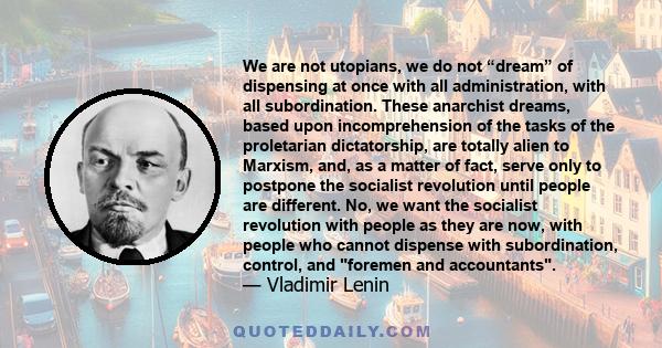 We are not utopians, we do not “dream” of dispensing at once with all administration, with all subordination. These anarchist dreams, based upon incomprehension of the tasks of the proletarian dictatorship, are totally