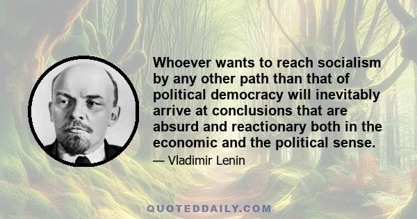 Whoever wants to reach socialism by any other path than that of political democracy will inevitably arrive at conclusions that are absurd and reactionary both in the economic and the political sense.