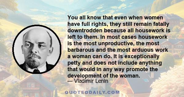 You all know that even when women have full rights, they still remain fatally downtrodden because all housework is left to them. In most cases housework is the most unproductive, the most barbarous and the most arduous