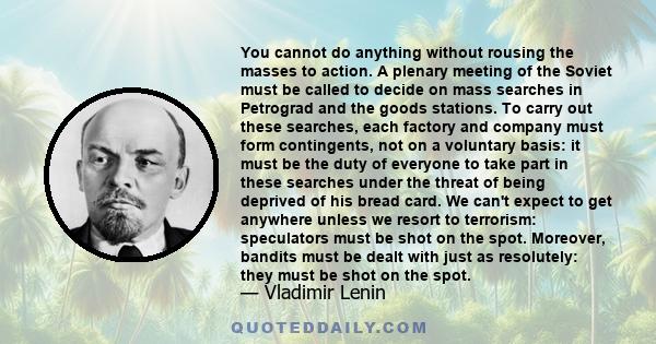 You cannot do anything without rousing the masses to action. A plenary meeting of the Soviet must be called to decide on mass searches in Petrograd and the goods stations. To carry out these searches, each factory and