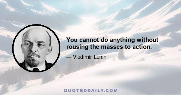 You cannot do anything without rousing the masses to action.