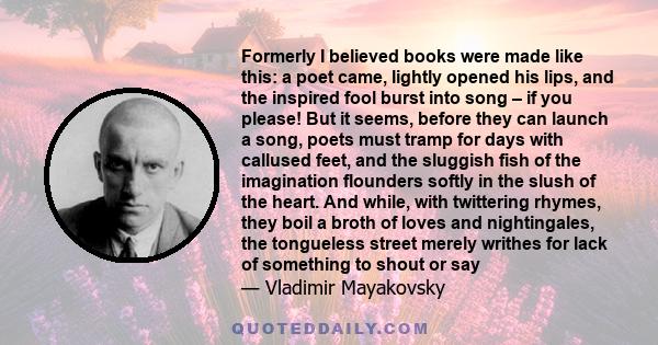 Formerly I believed books were made like this: a poet came, lightly opened his lips, and the inspired fool burst into song – if you please! But it seems, before they can launch a song, poets must tramp for days with